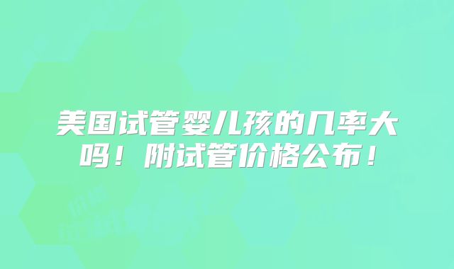美国试管婴儿孩的几率大吗!附试管价格公布!