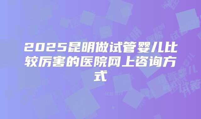 2025昆明做试管婴儿比较厉害的医院网上咨询方式