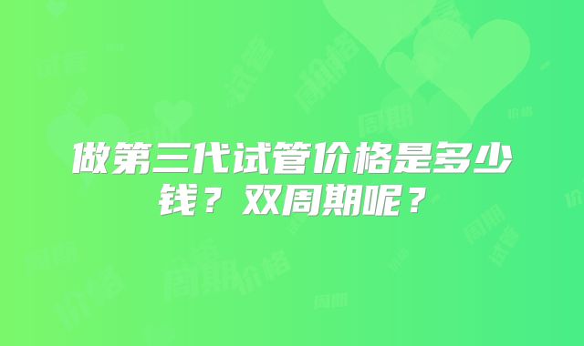 做第三代试管价格是多少钱？双周期呢？