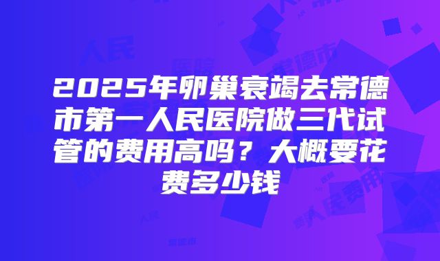 2025年卵巢衰竭去常德市第一人民医院做三代试管的费用高吗？大概要花费多少钱