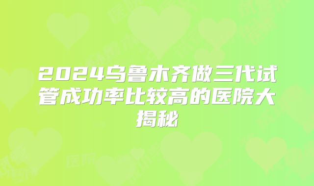 2024乌鲁木齐做三代试管成功率比较高的医院大揭秘