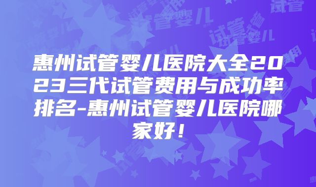 惠州试管婴儿医院大全2023三代试管费用与成功率排名-惠州试管婴儿医院哪家好!