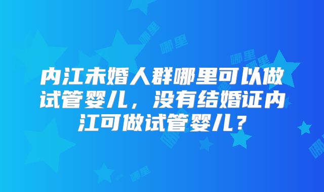 内江未婚人群哪里可以做试管婴儿,没有结婚证内江可做试管婴儿?