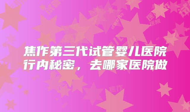 焦作第三代试管婴儿医院行内秘密，去哪家医院做