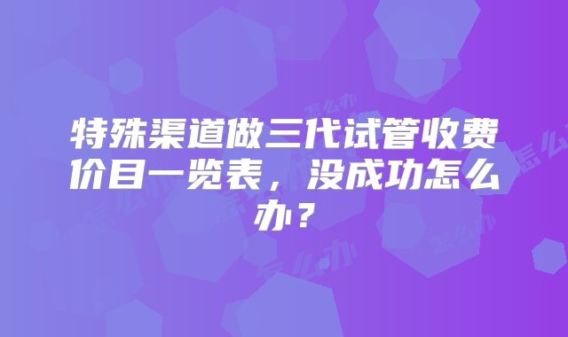 特殊渠道做三代试管收费价目一览表，没成功怎么办？