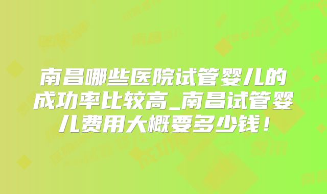 南昌哪些医院试管婴儿的成功率比较高_南昌试管婴儿费用大概要多少钱!