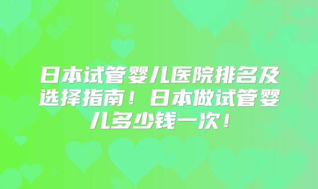 日本试管婴儿医院排名及选择指南!日本做试管婴儿多少钱一次!