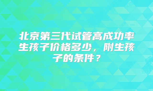 北京第三代试管高成功率生孩子价格多少,附生孩子的条件?
