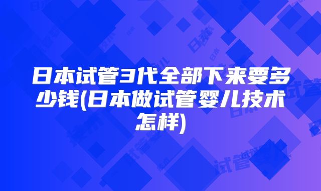 日本试管3代全部下来要多少钱(日本做试管婴儿技术怎样)