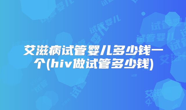 艾滋病试管婴儿多少钱一个(hiv做试管多少钱)