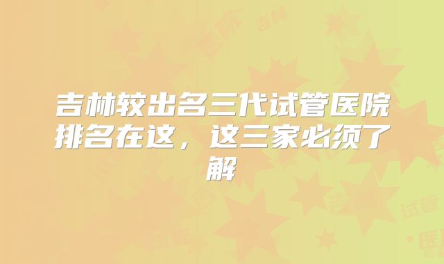 吉林较出名三代试管医院排名在这,这三家必须了解