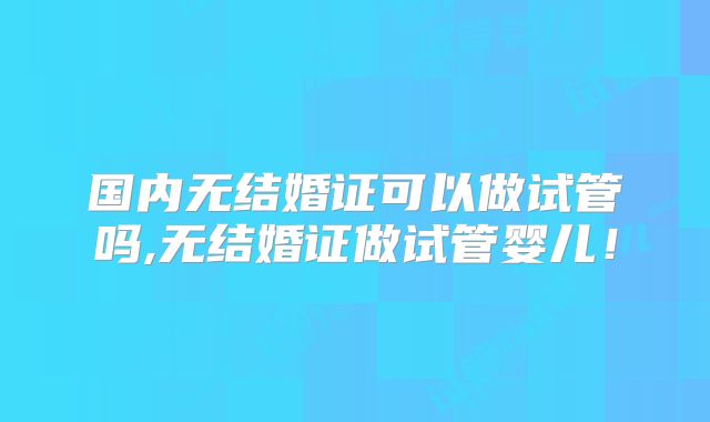 国内无结婚证可以做试管吗,无结婚证做试管婴儿！