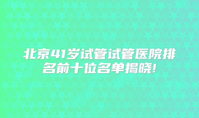 北京41岁试管试管医院排名前十位名单揭晓!