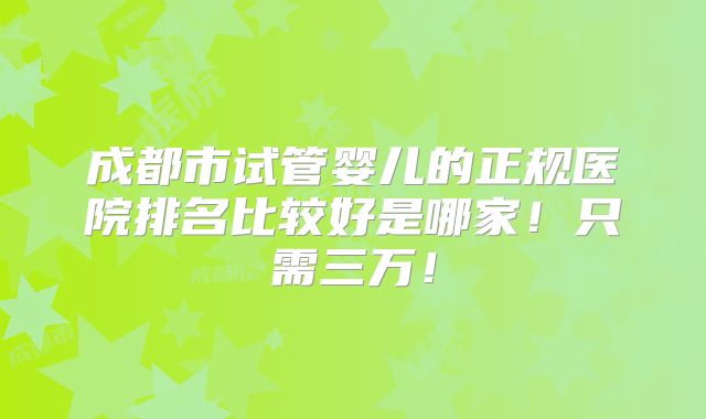 成都市试管婴儿的正规医院排名比较好是哪家!只需三万!