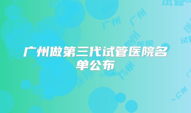 广州做第三代试管医院名单公布