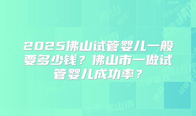 2025佛山试管婴儿一般要多少钱？佛山市一做试管婴儿成功率？