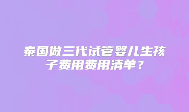 泰国做三代试管婴儿生孩子费用费用清单？