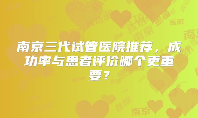 南京三代试管医院推荐，成功率与患者评价哪个更重要？