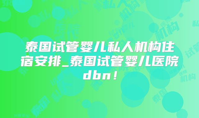 泰国试管婴儿私人机构住宿安排_泰国试管婴儿医院dbn!