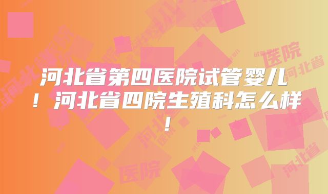 河北省第四医院试管婴儿！河北省四院生殖科怎么样！