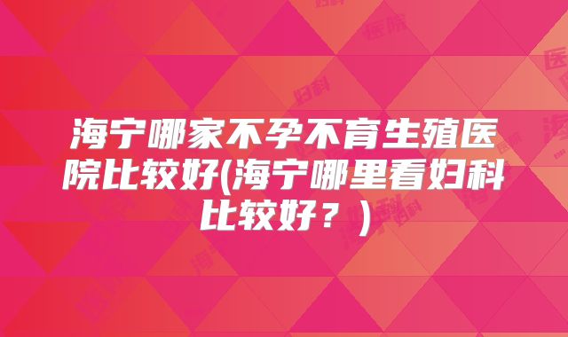 海宁哪家不孕不育生殖医院比较好(海宁哪里看妇科比较好?)