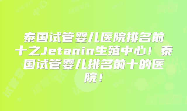 泰国试管婴儿医院排名前十之Jetanin生殖中心！泰国试管婴儿排名前十的医院！