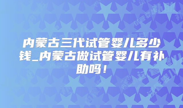 内蒙古三代试管婴儿多少钱_内蒙古做试管婴儿有补助吗!