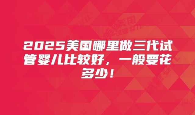 2025美国哪里做三代试管婴儿比较好,一般要花多少!