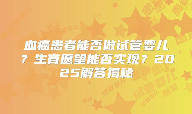 血癌患者能否做试管婴儿？生育愿望能否实现？2025解答揭秘
