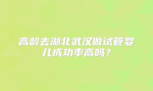 高龄去湖北武汉做试管婴儿成功率高吗？