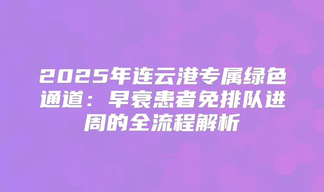 2025年连云港专属绿色通道:早衰患者免排队进周的全流程解析