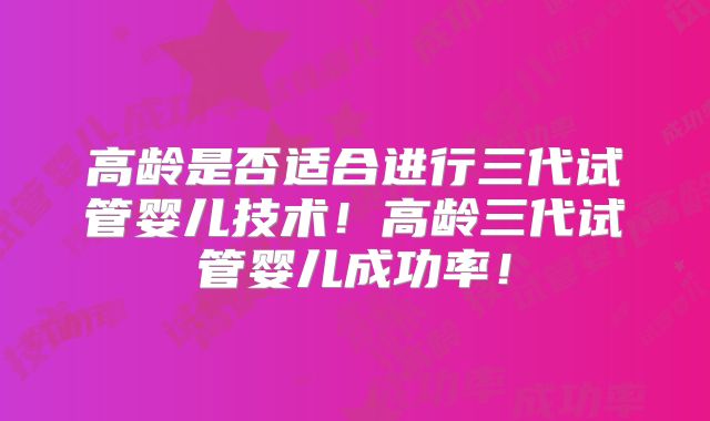 高龄是否适合进行三代试管婴儿技术!高龄三代试管婴儿成功率!