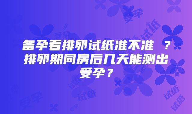 备孕看排卵试纸准不准 ?排卵期同房后几天能测出受孕?