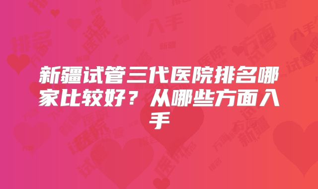 新疆试管三代医院排名哪家比较好？从哪些方面入手