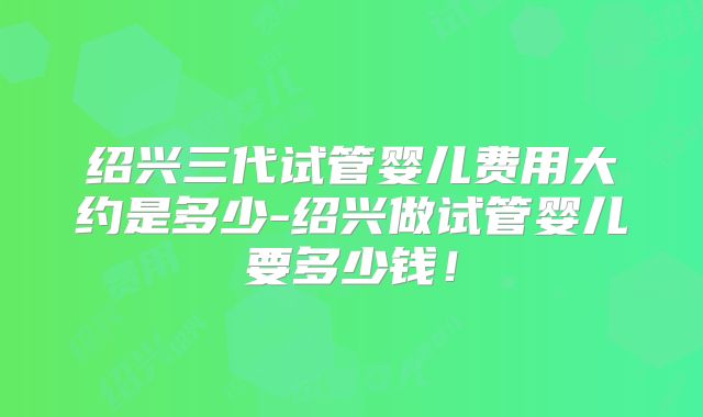 绍兴三代试管婴儿费用大约是多少-绍兴做试管婴儿要多少钱!