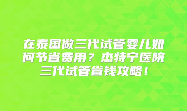 在泰国做三代试管婴儿如何节省费用?杰特宁医院三代试管省钱攻略!