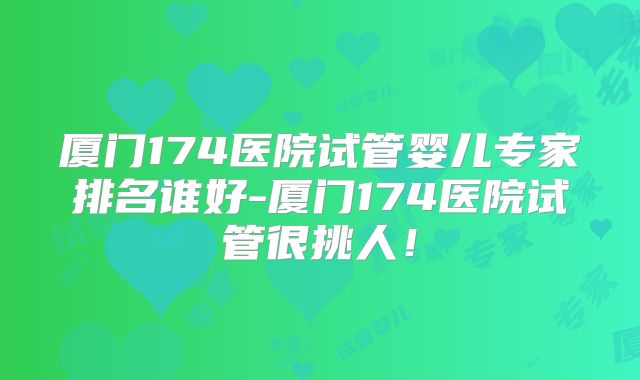 厦门174医院试管婴儿专家排名谁好-厦门174医院试管很挑人!