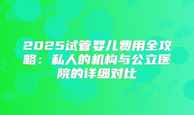 2025试管婴儿费用全攻略：私人的机构与公立医院的详细对比