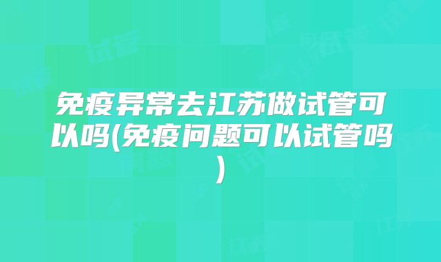 免疫异常去江苏做试管可以吗(免疫问题可以试管吗)