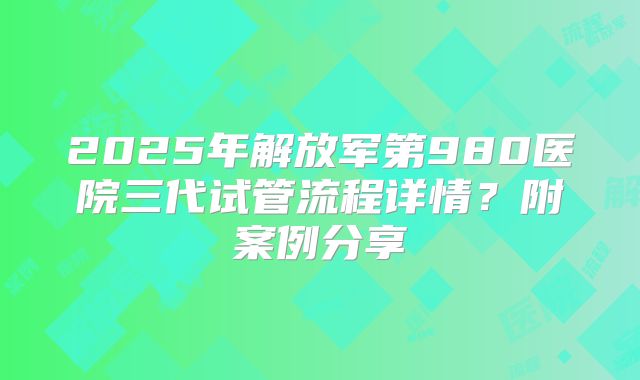 2025年解放军第980医院三代试管流程详情?附案例分享