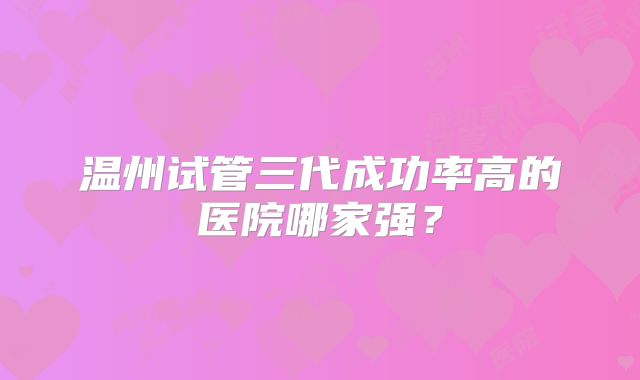 温州试管三代成功率高的医院哪家强?