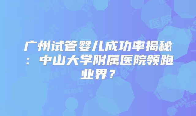 广州试管婴儿成功率揭秘:中山大学附属医院领跑业界?