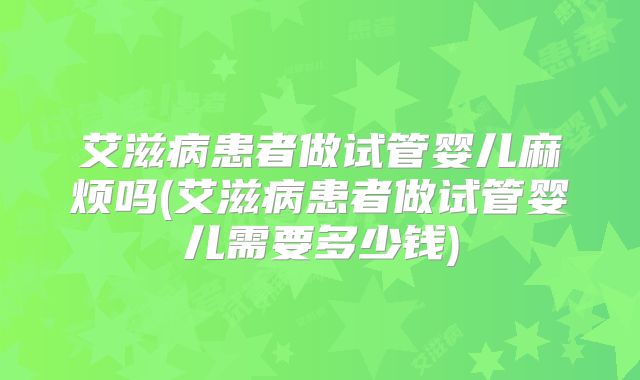 艾滋病患者做试管婴儿麻烦吗(艾滋病患者做试管婴儿需要多少钱)