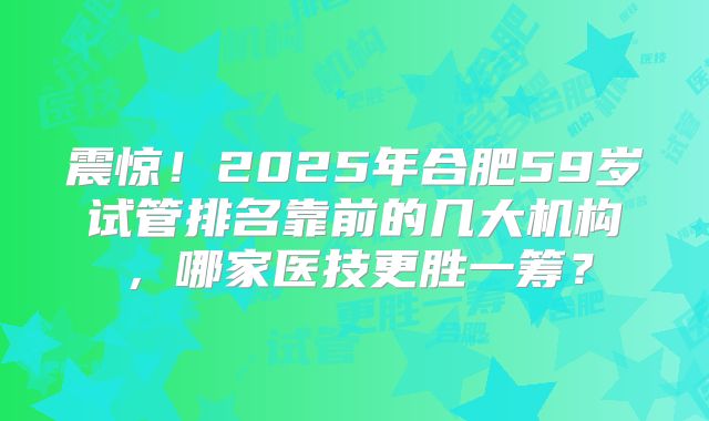 震惊！2025年合肥59岁试管排名靠前的几大机构，哪家医技更胜一筹？