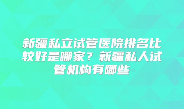 新疆私立试管医院排名比较好是哪家？新疆私人试管机构有哪些