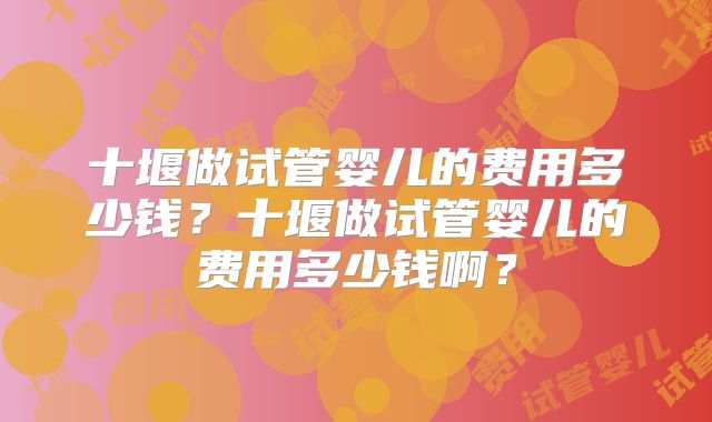 十堰做试管婴儿的费用多少钱？十堰做试管婴儿的费用多少钱啊？