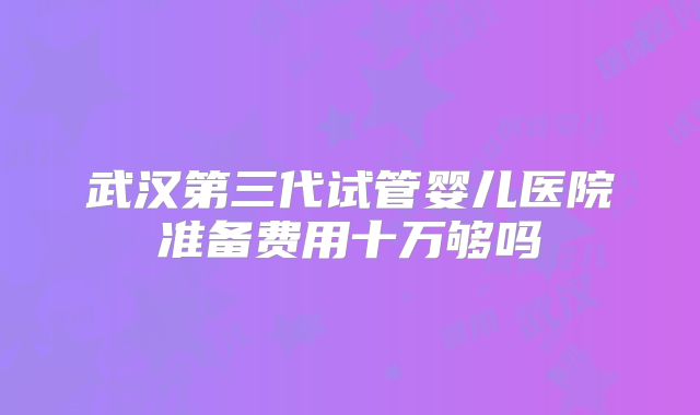 武汉第三代试管婴儿医院准备费用十万够吗