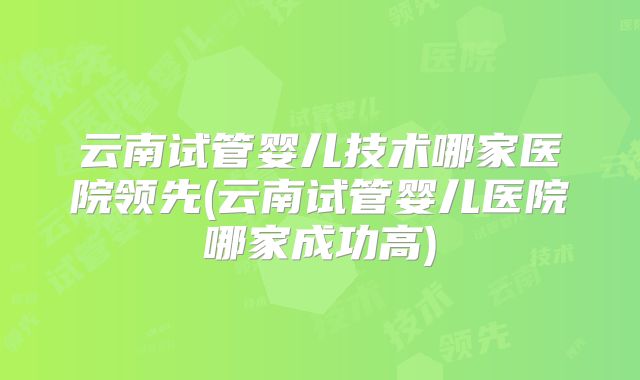 云南试管婴儿技术哪家医院领先(云南试管婴儿医院哪家成功高)