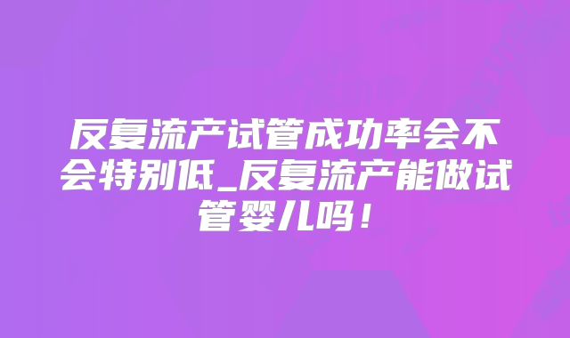 反复流产试管成功率会不会特别低_反复流产能做试管婴儿吗!