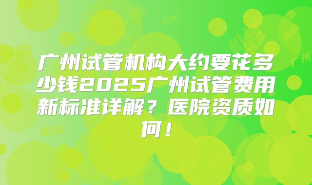 广州试管机构大约要花多少钱2025广州试管费用新标准详解?医院资质如何!